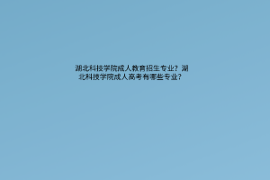 湖北科技学院成教成人教育招生专业？湖北科技学院成教成人高考有哪些专业？