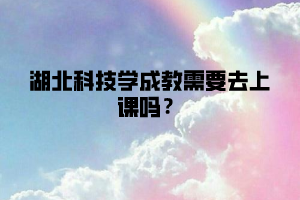 湖北科技学成教需要去上课吗？