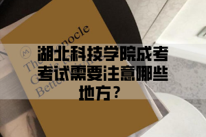 湖北科技学院成考考试需要注意哪些地方？