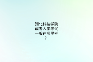 湖北科技学院成考入学考试一般在哪里考？